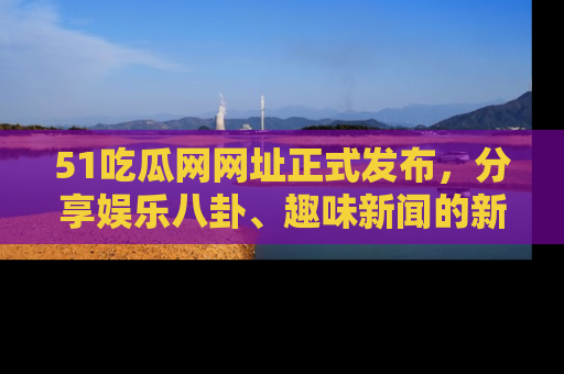 51吃瓜网网址正式发布,分享娱乐八卦、趣味新闻的新平台
