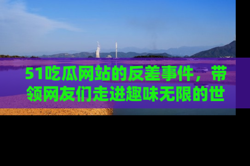 51吃瓜网站的反差事件，带领网友们走进趣味无限的世界