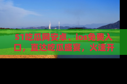 51吃瓜网安卓、ios免费入口，直达吃瓜盛宴，火速开启线上体验！