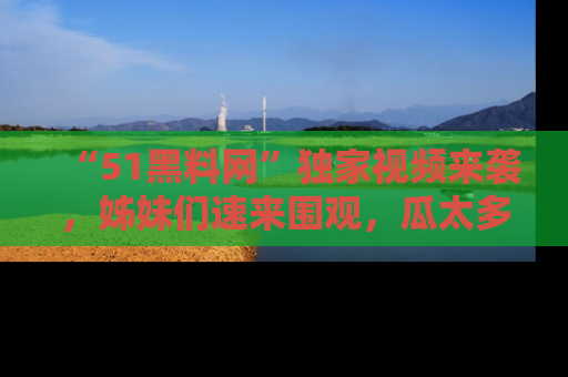 “51黑料网”独家视频来袭，姊妹们速来围观，瓜太多简直停不下来！
