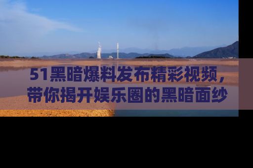 51黑暗爆料发布精彩视频，带你揭开娱乐圈的黑暗面纱