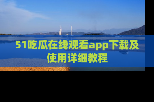 51吃瓜在线观看app下载及使用详细教程