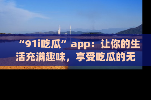 “91i吃瓜”app：让你的生活充满趣味，享受吃瓜的无限乐趣！