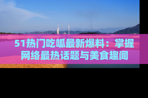 51热门吃呱最新爆料：掌握网络最热话题与美食趣闻
