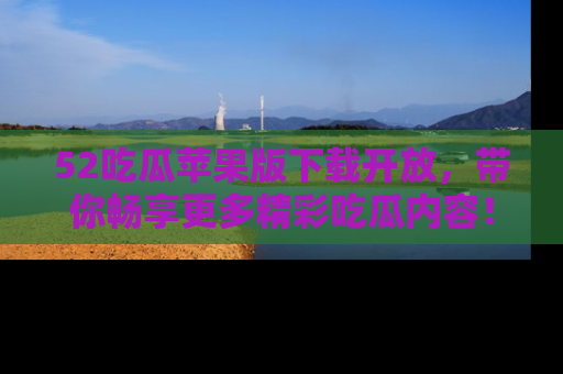 52吃瓜苹果版下载开放，带你畅享更多精彩吃瓜内容！