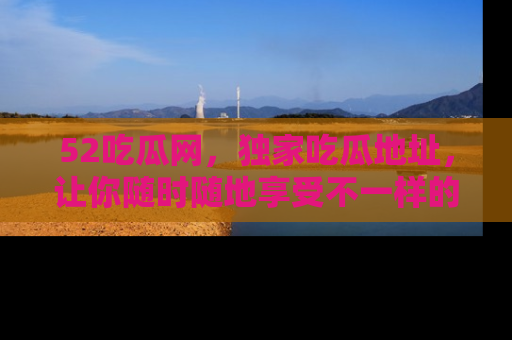 52吃瓜网,独家吃瓜地址,让你随时随地享受不一样的观看体验!