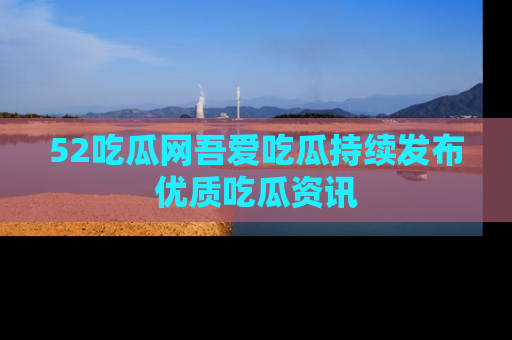 52吃瓜网吾爱吃瓜持续发布优质吃瓜资讯