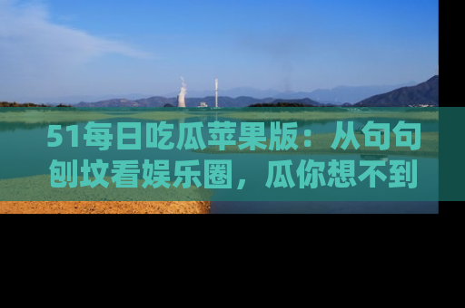 51每日吃瓜苹果版：从句句刨坟看娱乐圈，瓜你想不到的精彩纷呈！
