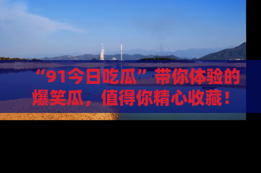 “91今日吃瓜”带你体验的爆笑瓜，值得你精心收藏！