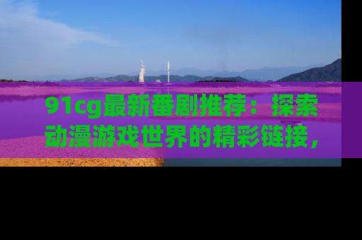 91cg最新番剧推荐:探索动漫游戏世界的精彩链接,尽在此处!