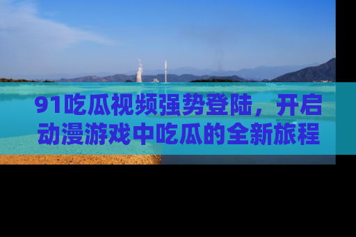 91吃瓜视频强势登陆,开启动漫游戏中吃瓜的全新旅程!