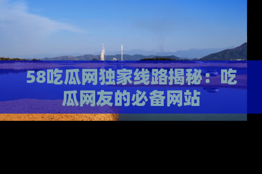 58吃瓜网独家线路揭秘:吃瓜网友的必备网站