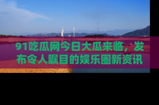 91吃瓜网今日大瓜来临,发布令人瞩目的娱乐圈新资讯!