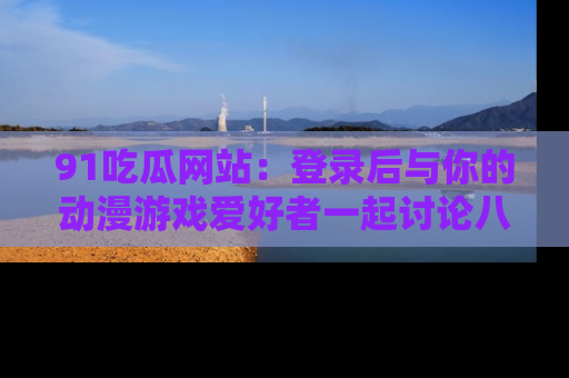 91吃瓜网站:登录后与你的动漫游戏爱好者一起讨论八卦!