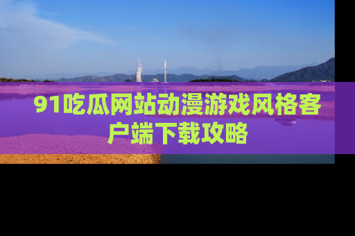 91吃瓜网站动漫游戏风格客户端下载攻略