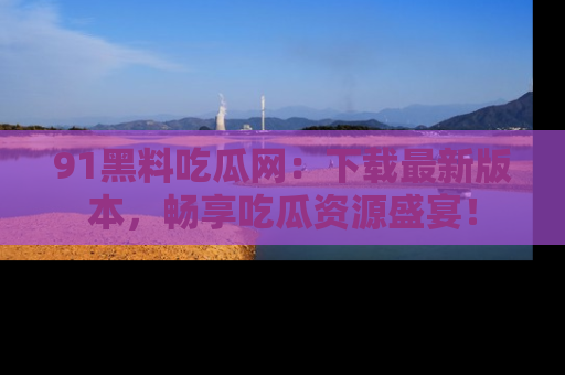 91黑料吃瓜网：下载最新版本，畅享吃瓜资源盛宴！