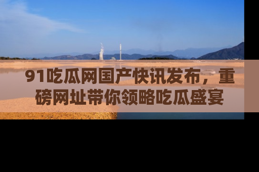 91吃瓜网国产快讯发布,重磅网址带你领略吃瓜盛宴