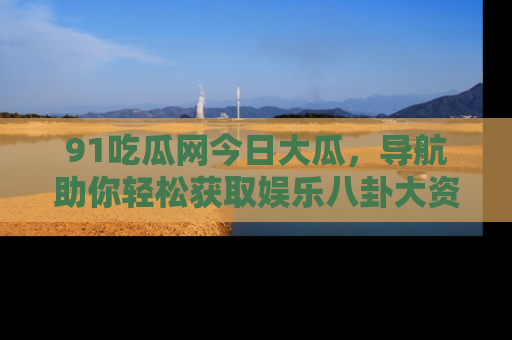 91吃瓜网今日大瓜,导航助你轻松获取娱乐八卦大资讯