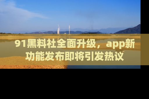91黑料社全面升级，app新功能发布即将引发热议