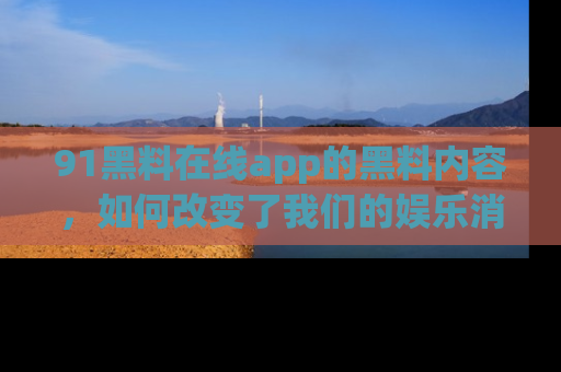 91黑料在线app的黑料内容，如何改变了我们的娱乐消费习惯？