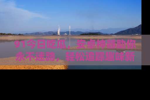 91今日吃瓜,安卓神器助你永不迷路,轻松追踪趣味新闻!