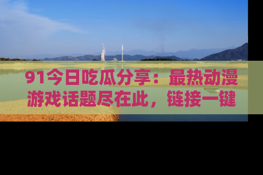 91今日吃瓜分享：最热动漫游戏话题尽在此，链接一键畅游！