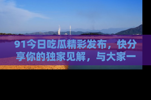 91今日吃瓜精彩发布,快分享你的独家见解,与大家一起讨论吧!