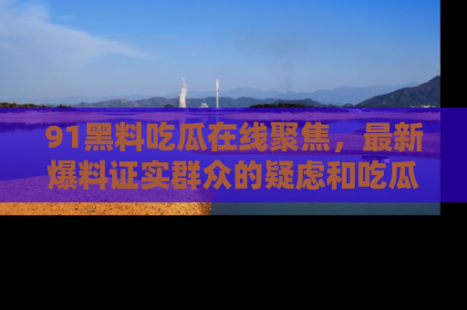 91黑料吃瓜在线聚焦，最新爆料证实群众的疑虑和吃瓜乐趣！