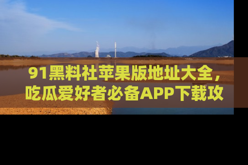 91黑料社苹果版地址大全，吃瓜爱好者必备APP下载攻略