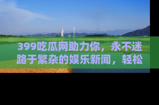 399吃瓜网助力你，永不迷路于繁杂的娱乐新闻，轻松追踪热点！