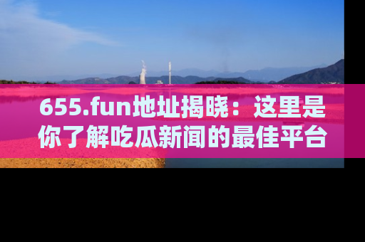 655.fun地址揭晓：这里是你了解吃瓜新闻的最佳平台，快来探索吧！
