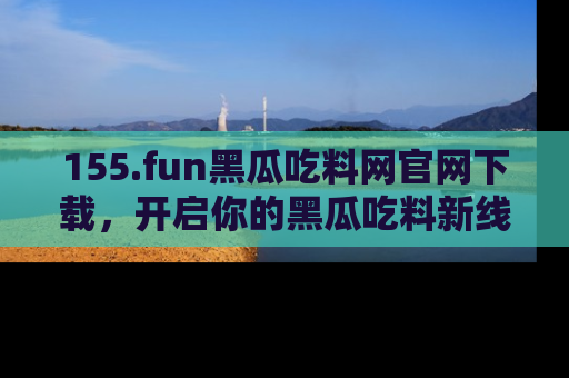 155.fun黑瓜吃料网官网下载,开启你的黑瓜吃料新线路,轻松找到入口!