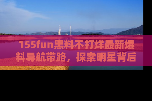 155fun黑料不打烊最新爆料导航带路,探索明星背后的秘密