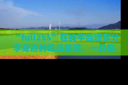“fuli255”在线平台邀你分享身边的吃瓜趣闻，一起探索生活的小秘密！