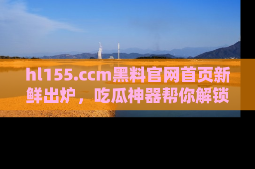 hl155.ccm黑料官网首页新鲜出炉，吃瓜神器帮你解锁那些鲜为人知的内幕！
