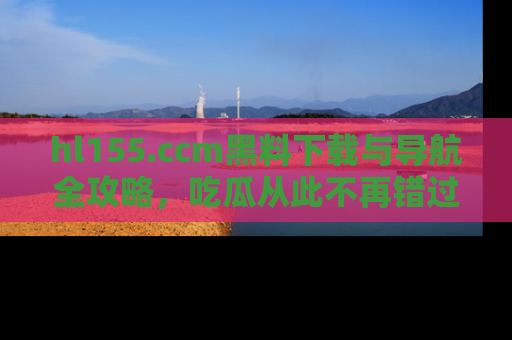 hl155.ccm黑料下载与导航全攻略，吃瓜从此不再错过任何热点