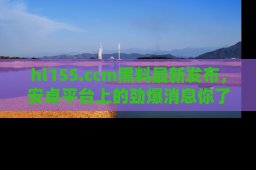 hl155.ccm黑料最新发布，安卓平台上的劲爆消息你了解了吗？