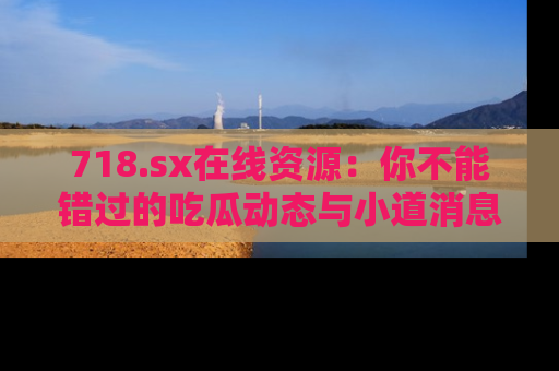 718.sx在线资源：你不能错过的吃瓜动态与小道消息