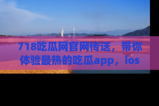 718吃瓜网官网传送，带你体验最热的吃瓜app，ios用户必备哦！