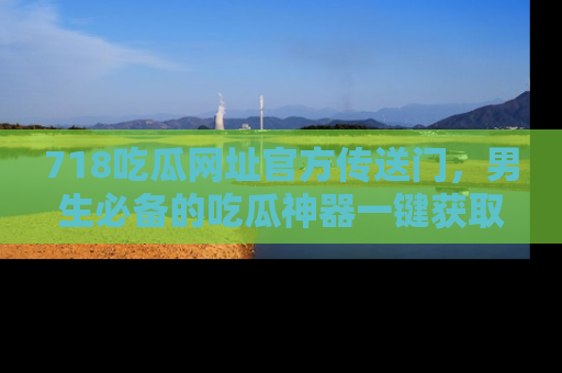 718吃瓜网址官方传送门，男生必备的吃瓜神器一键获取！