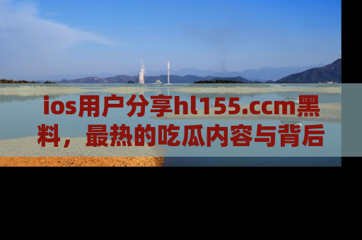 ios用户分享hl155.ccm黑料，最热的吃瓜内容与背后的真实事件！