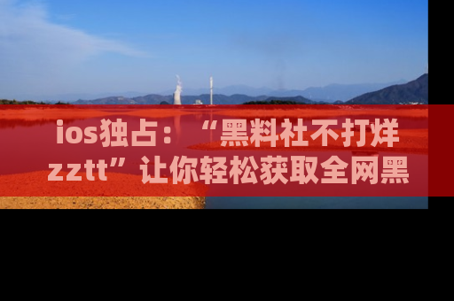 ios独占：“黑料社不打烊zztt”让你轻松获取全网黑料信息，不容错过！