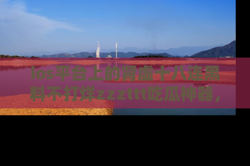 ios平台上的肾虚十八连黑料不打烊zzzttt吃瓜神器，你绝对不能错过