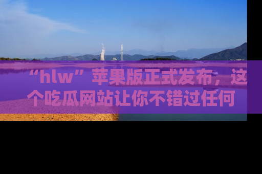 “hlw”苹果版正式发布，这个吃瓜网站让你不错过任何热议话题！