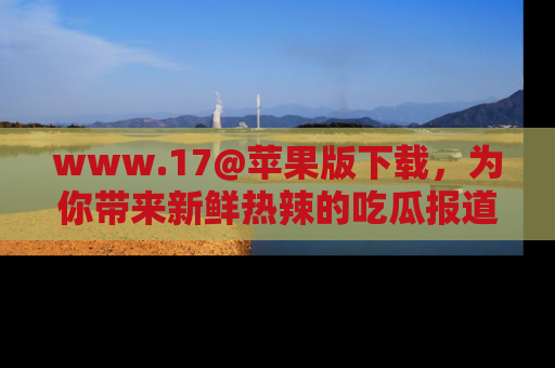 www.17@苹果版下载，为你带来新鲜热辣的吃瓜报道，尽情享受！