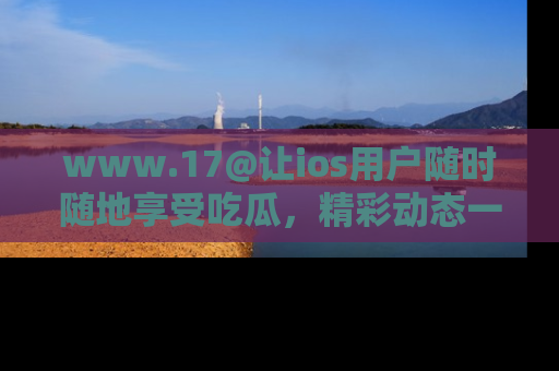 www.17@让ios用户随时随地享受吃瓜，精彩动态一手掌握