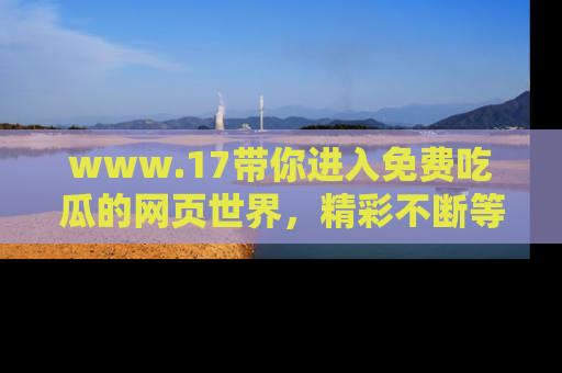 www.17带你进入免费吃瓜的网页世界，精彩不断等着你！