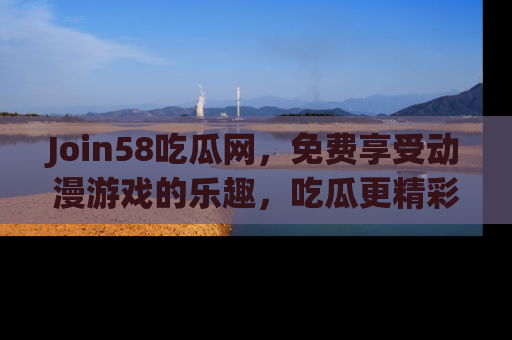 Join58吃瓜网，免费享受动漫游戏的乐趣，吃瓜更精彩！