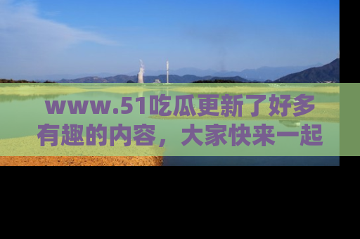 www.51吃瓜更新了好多有趣的内容，大家快来一起享受这波吃瓜热潮吧！