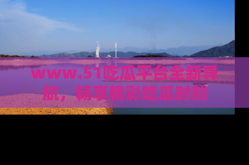 www.51吃瓜平台全新导航，畅享精彩吃瓜时刻